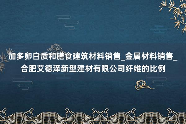 加多卵白质和膳食建筑材料销售_金属材料销售_合肥艾德泽新型建材有限公司纤维的比例