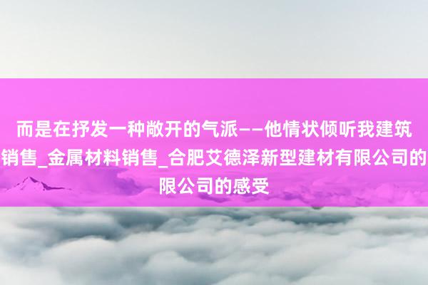 而是在抒发一种敞开的气派——他情状倾听我建筑材料销售_金属材料销售_合肥艾德泽新型建材有限公司的感受