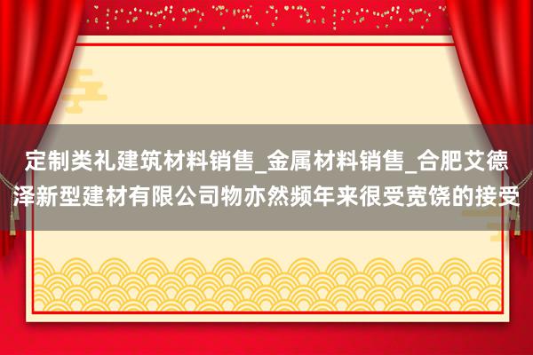 定制类礼建筑材料销售_金属材料销售_合肥艾德泽新型建材有限公司物亦然频年来很受宽饶的接受