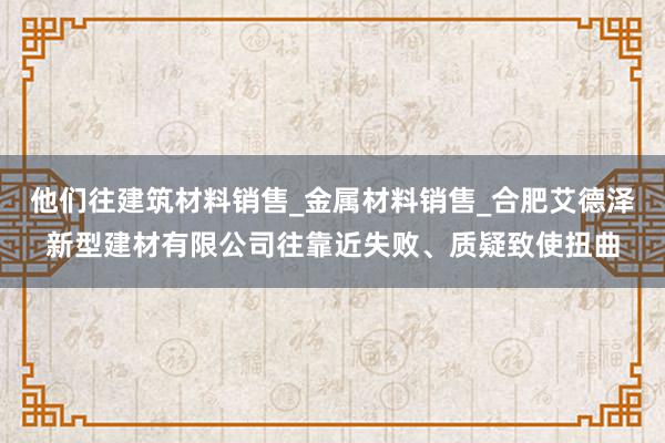 他们往建筑材料销售_金属材料销售_合肥艾德泽新型建材有限公司往靠近失败、质疑致使扭曲