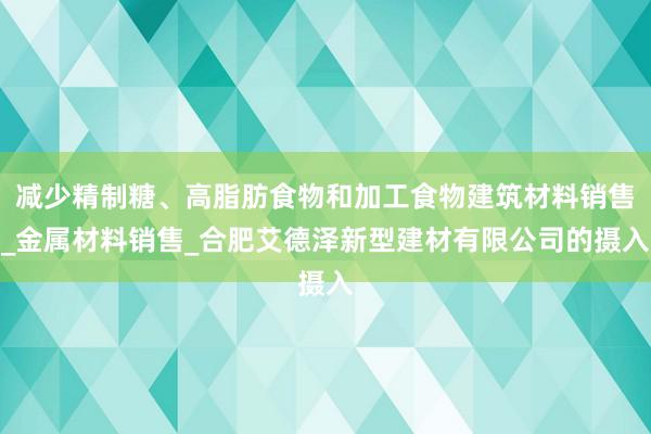 减少精制糖、高脂肪食物和加工食物建筑材料销售_金属材料销售_合肥艾德泽新型建材有限公司的摄入